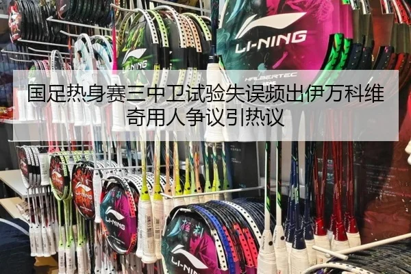 国足热身赛三中卫试验失误频出伊万科维奇用人争议引热议